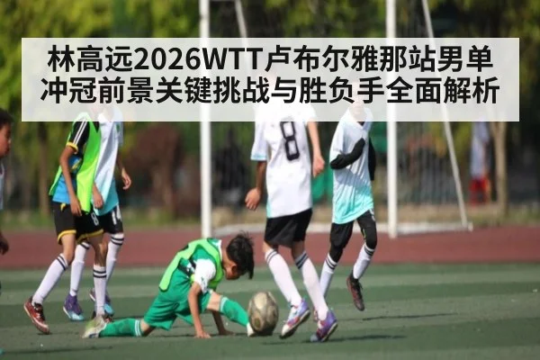林高远2026WTT卢布尔雅那站男单冲冠前景关键挑战与胜负手全面解析 | kaiyun